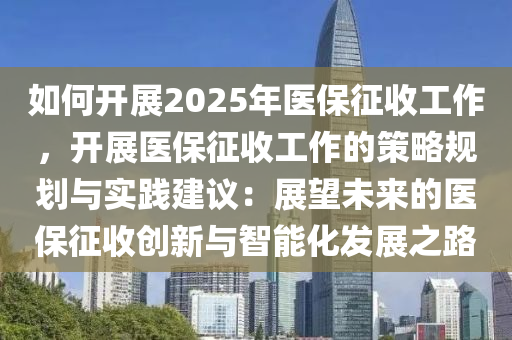 如何開(kāi)展2025年醫(yī)保征收工作，開(kāi)展醫(yī)保征收工作的策略規(guī)劃與實(shí)踐建議：展望未來(lái)的醫(yī)保征收創(chuàng)新與智能化發(fā)展之路