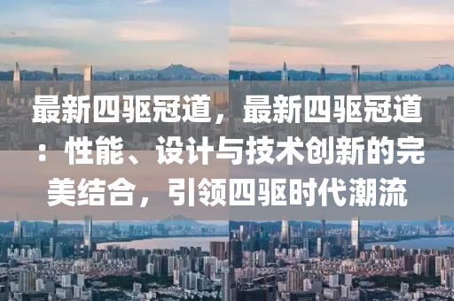 最新四驅冠道，最新四驅冠道：性能、設計與技術創(chuàng)新的完美結合，引領四驅時代潮流