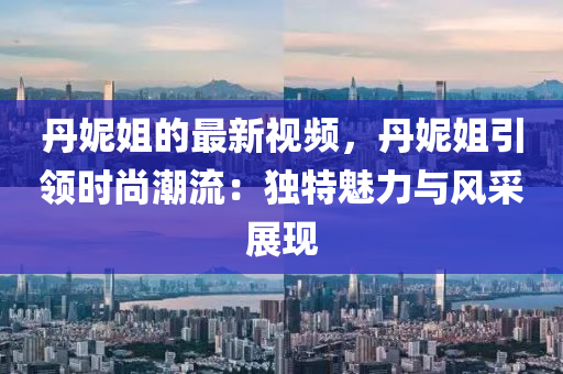 丹妮姐的最新視頻，丹妮姐引領(lǐng)時尚潮流：獨特魅力與風(fēng)采展現(xiàn)