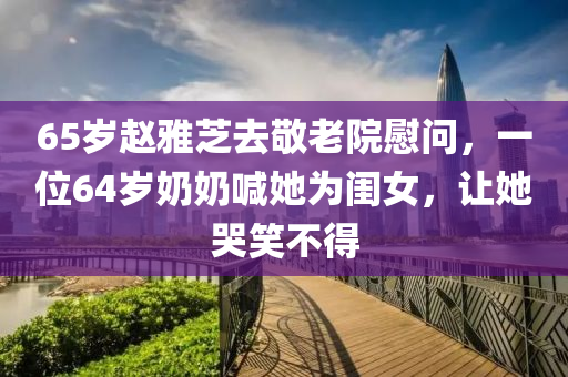 65歲趙雅芝去敬老院慰問，一位64歲奶奶喊她為閨女，讓她哭笑不得