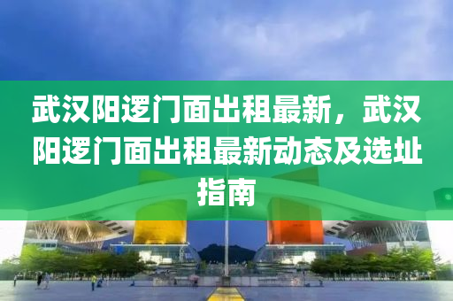 武漢陽邏門面出租最新，武漢陽邏門面出租最新動態(tài)及選址指南