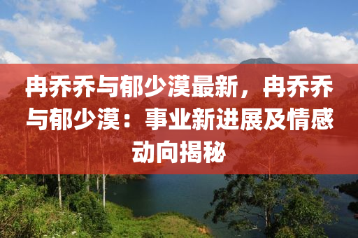 冉喬喬與郁少漠最新，冉喬喬與郁少漠：事業(yè)新進(jìn)展及情感動(dòng)向揭秘