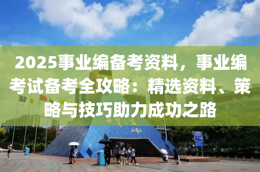 2025事業(yè)編備考資料，事業(yè)編考試備考全攻略：精選資料、策略與技巧助力成功之路