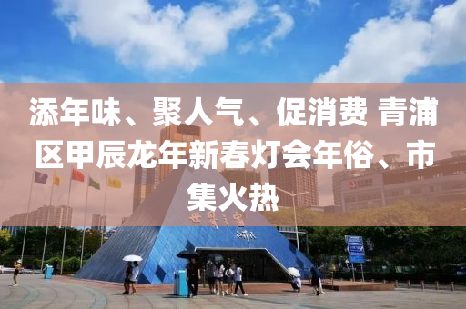 添年味、聚人氣、促消費 青浦區(qū)甲辰龍年新春燈會年俗、市集火熱