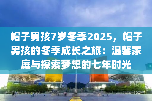 帽子男孩7歲冬季2025，帽子男孩的冬季成長之旅：溫馨家庭與探索夢想的七年時光