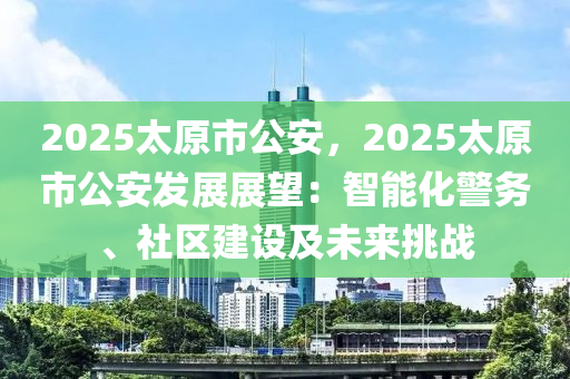 2025太原市公安，2025太原市公安發(fā)展展望：智能化警務、社區(qū)建設(shè)及未來挑戰(zhàn)