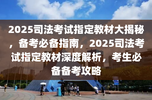 2025司法考試指定教材大揭秘，備考必備指南，2025司法考試指定教材深度解析，考生必備備考攻略