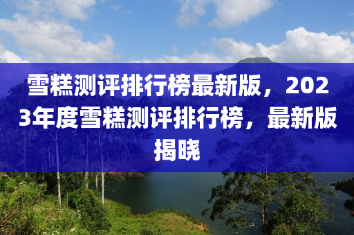 雪糕測評排行榜最新版，2023年度雪糕測評排行榜，最新版揭曉