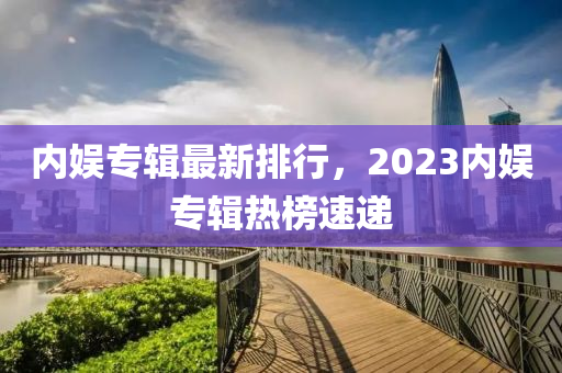 內(nèi)娛專輯最新排行，2023內(nèi)娛專輯熱榜速遞