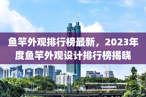 魚竿外觀排行榜最新，2023年度魚竿外觀設(shè)計(jì)排行榜揭曉