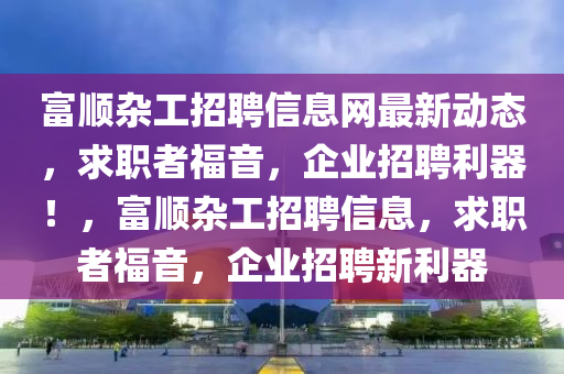 富順雜工招聘信息網(wǎng)最新動(dòng)態(tài)，求職者福音，企業(yè)招聘利器！，富順雜工招聘信息，求職者福音，企業(yè)招聘新利器