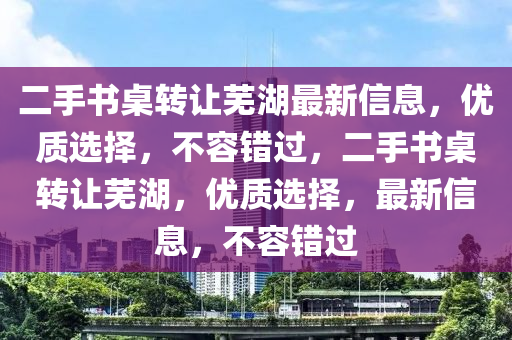 二手書桌轉讓蕪湖最新信息，優(yōu)質選擇，不容錯過，二手書桌轉讓蕪湖，優(yōu)質選擇，最新信息，不容錯過