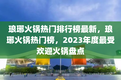 瑯琊火鍋熱門(mén)排行榜最新，瑯琊火鍋熱門(mén)榜，2023年度最受歡迎火鍋盤(pán)點(diǎn)