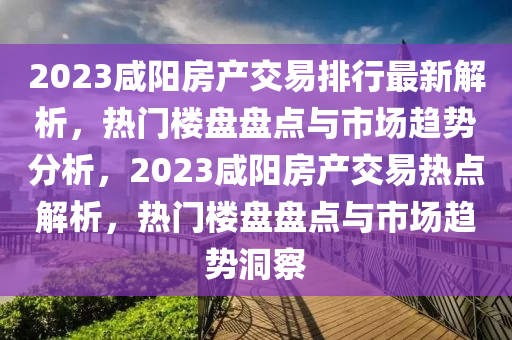 2023咸陽(yáng)房產(chǎn)交易排行最新解析，熱門(mén)樓盤(pán)盤(pán)點(diǎn)與市場(chǎng)趨勢(shì)分析，2023咸陽(yáng)房產(chǎn)交易熱點(diǎn)解析，熱門(mén)樓盤(pán)盤(pán)點(diǎn)與市場(chǎng)趨勢(shì)洞察