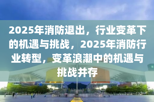 2025年消防退出，行業(yè)變革下的機(jī)遇與挑戰(zhàn)，2025年消防行業(yè)轉(zhuǎn)型，變革浪潮中的機(jī)遇與挑戰(zhàn)并存