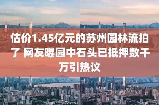 估價(jià)1.45億元的蘇州園林流拍了 網(wǎng)友曝園中石頭已抵押數(shù)千萬引熱議