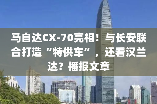 馬自達(dá)CX-70亮相！與長安聯(lián)合打造“特供車”，還看漢蘭達(dá)？播報(bào)文章