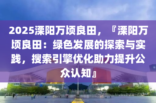 2025溧陽萬頃良田，『溧陽萬頃良田：綠色發(fā)展的探索與實(shí)踐，搜索引擎優(yōu)化助力提升公眾認(rèn)知』