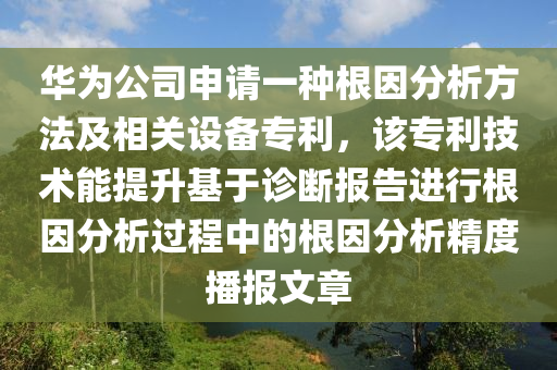 華為公司申請(qǐng)一種根因分析方法及相關(guān)設(shè)備專利，該專利技術(shù)能提升基于診斷報(bào)告進(jìn)行根因分析過程中的根因分析精度播報(bào)文章