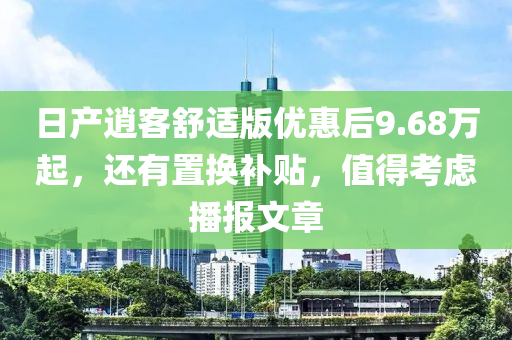 日產(chǎn)逍客舒適版優(yōu)惠后9.68萬起，還有置換補(bǔ)貼，值得考慮播報(bào)文章