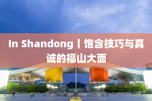 In Shandong丨飽含技巧與真誠的福山大面