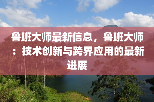 魯班大師最新信息，魯班大師：技術創(chuàng)新與跨界應用的最新進展