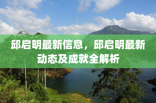 邱啟明最新信息，邱啟明最新動態(tài)及成就全解析