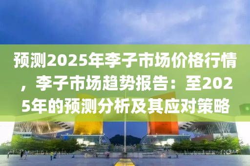 預(yù)測2025年李子市場價格行情，李子市場趨勢報告：至2025年的預(yù)測分析及其應(yīng)對策略