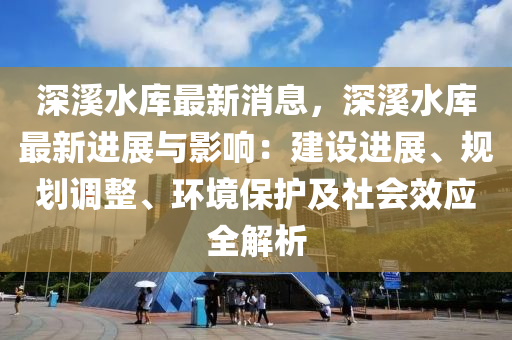 深溪水庫最新消息，深溪水庫最新進展與影響：建設(shè)進展、規(guī)劃調(diào)整、環(huán)境保護及社會效應(yīng)全解析