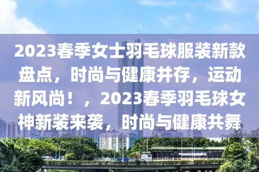 2023春季女士羽毛球服裝新款盤點，時尚與健康并存，運動新風(fēng)尚！，2023春季羽毛球女神新裝來襲，時尚與健康共舞