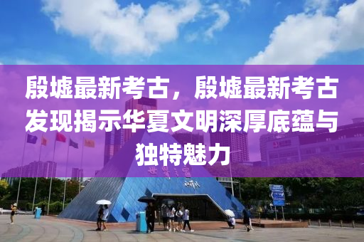 殷墟最新考古，殷墟最新考古發(fā)現(xiàn)揭示華夏文明深厚底蘊(yùn)與獨(dú)特魅力