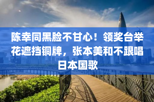 陳幸同黑臉不甘心！領(lǐng)獎(jiǎng)臺(tái)舉花遮擋銅牌，張本美和不跟唱日本國歌