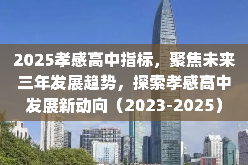 2025孝感高中指標(biāo)，聚焦未來三年發(fā)展趨勢，探索孝感高中發(fā)展新動(dòng)向（2023-2025）