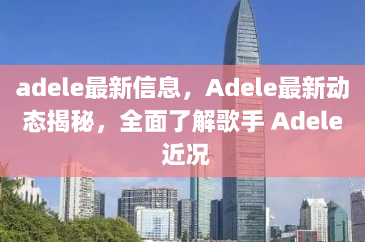 adele最新信息，Adele最新動態(tài)揭秘，全面了解歌手 Adele 近況