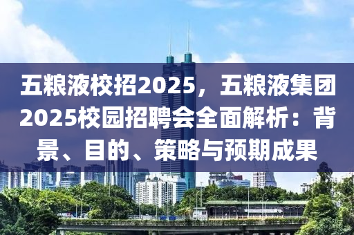 五糧液校招2025，五糧液集團(tuán)2025校園招聘會(huì)全面解析：背景、目的、策略與預(yù)期成果