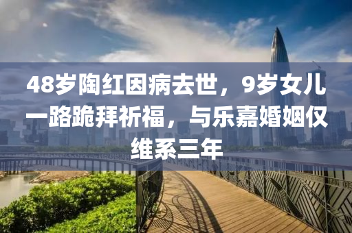 48歲陶紅因病去世，9歲女兒一路跪拜祈福，與樂(lè)嘉婚姻僅維系三年