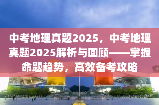 中考地理真題2025，中考地理真題2025解析與回顧——掌握命題趨勢(shì)，高效備考攻略