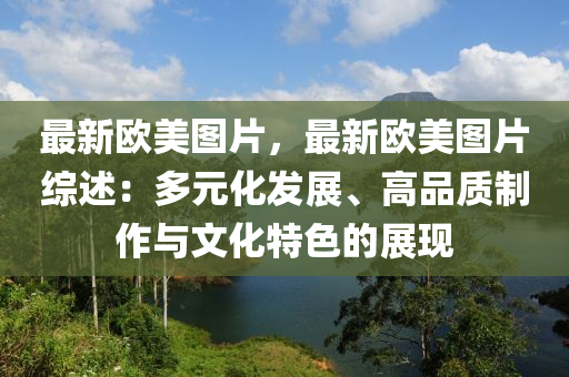 最新歐美圖片，最新歐美圖片綜述：多元化發(fā)展、高品質(zhì)制作與文化特色的展現(xiàn)