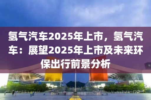 氫氣汽車2025年上市，氫氣汽車：展望2025年上市及未來環(huán)保出行前景分析