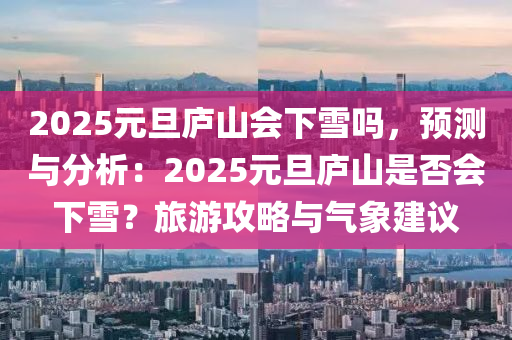 2025元旦廬山會下雪嗎，預測與分析：2025元旦廬山是否會下雪？旅游攻略與氣象建議