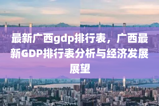 最新廣西gdp排行表，廣西最新GDP排行表分析與經(jīng)濟發(fā)展展望