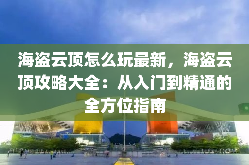 海盜云頂怎么玩最新，海盜云頂攻略大全：從入門到精通的全方位指南