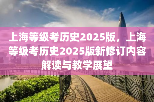 上海等級考?xì)v史2025版，上海等級考?xì)v史2025版新修訂內(nèi)容解讀與教學(xué)展望