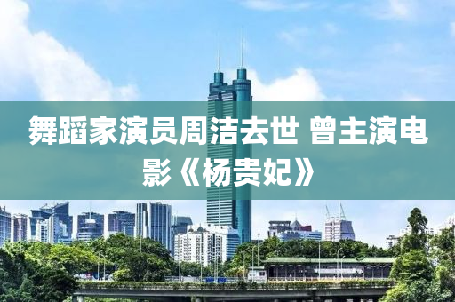 舞蹈家演員周潔去世 曾主演電影《楊貴妃》