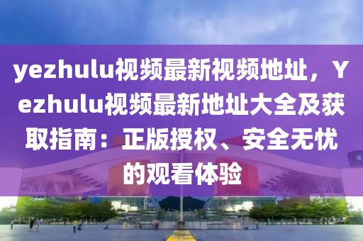 yezhulu視頻最新視頻地址，Yezhulu視頻最新地址大全及獲取指南：正版授權(quán)、安全無憂的觀看體驗(yàn)