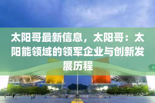 太陽哥最新信息，太陽哥：太陽能領(lǐng)域的領(lǐng)軍企業(yè)與創(chuàng)新發(fā)展歷程