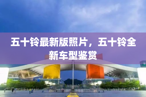 五十鈴最新版照片，五十鈴全新車(chē)型鑒賞