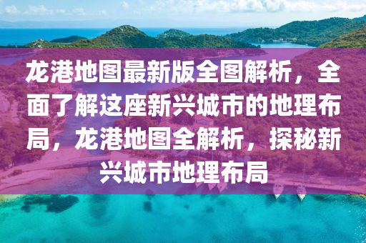 龍港地圖最新版全圖解析，全面了解這座新興城市的地理布局，龍港地圖全解析，探秘新興城市地理布局