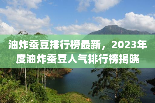 油炸蠶豆排行榜最新，2023年度油炸蠶豆人氣排行榜揭曉