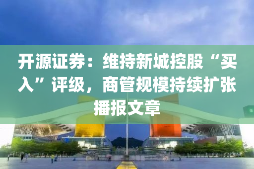 開源證券：維持新城控股“買入”評級，商管規(guī)模持續(xù)擴(kuò)張播報文章